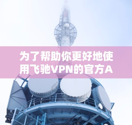 为了帮助你更好地使用飞驰VPN的官方APP，以下是一个结构化的总结和建议