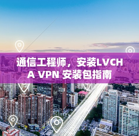 通信工程师,安装LVCHA VPN 安装包指南 通信工程师,安装LVCHA VPN 安装包指南