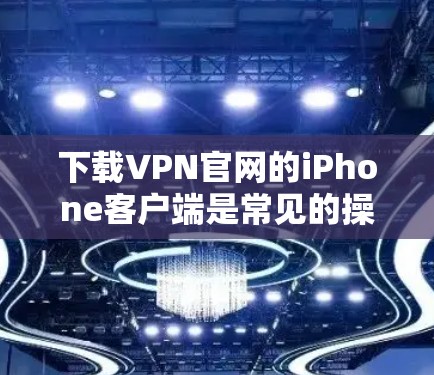 下载VPN官网的iPhone客户端是常见的操作，但需要注意以下几点