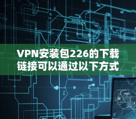 VPN安装包226的下载链接可以通过以下方式获取 VPN安装包226的下载链接可以通过以下方式获取