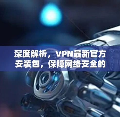 深度解析,VPN最新官方安装包,保障网络安全的强力助力 深度解析,VPN最新官方安装包,保障网络安全的强力助力
