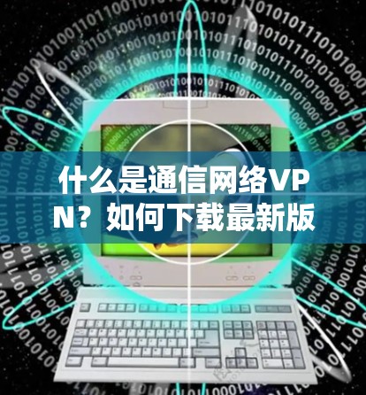 什么是通信网络VPN?如何下载最新版VPN? 什么是通信网络VPN?如何下载最新版VPN?