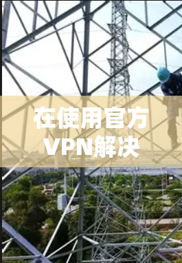 在使用官方VPN解决方案时，以下是一些关键步骤和注意事项