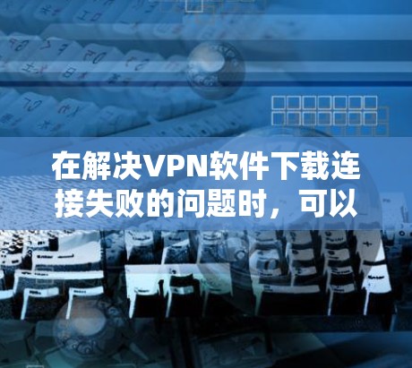 在解决VPN软件下载连接失败的问题时，可以按照以下步骤进行排查和解决问题
