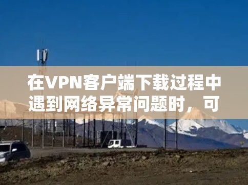 在VPN客户端下载过程中遇到网络异常问题时,可以按照以下步骤进行排查和解决