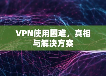 VPN使用困难，真相与解决方案