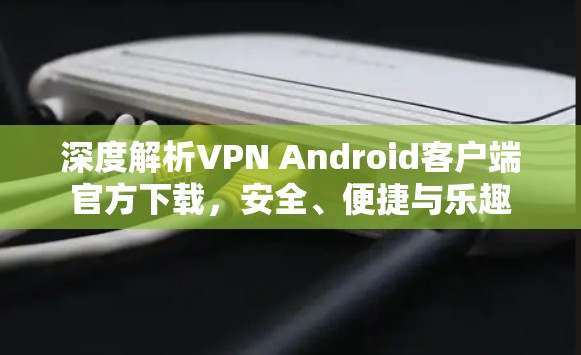 深度解析VPN Android客户端官方下载,安全、便捷与乐趣 深度解析VPN Android客户端官方下载,安全、便捷与乐趣