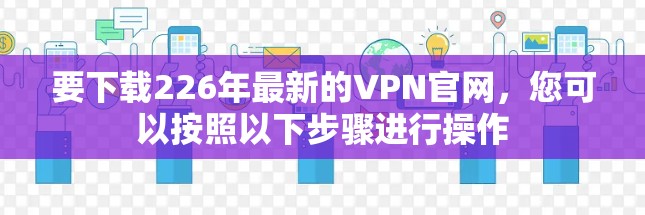 要下载226年最新的VPN官网,您可以按照以下步骤进行操作 要下载226年最新的VPN官网,您可以按照以下步骤进行操作