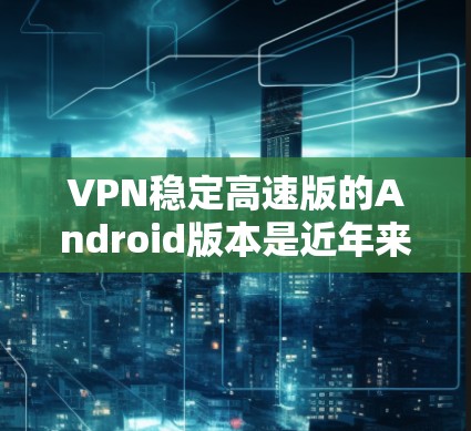 VPN稳定高速版的Android版本是近年来发展起来的一些VPN软件,它们在手机和电脑上运行良好,支持稳定的数据传输,并且速度较快。以下是一些常见的VPN稳定高速版的Android软件推荐
