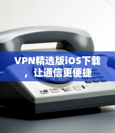 VPN精选版iOS下载,让通信更便捷 VPN精选版iOS下载,让通信更便捷
