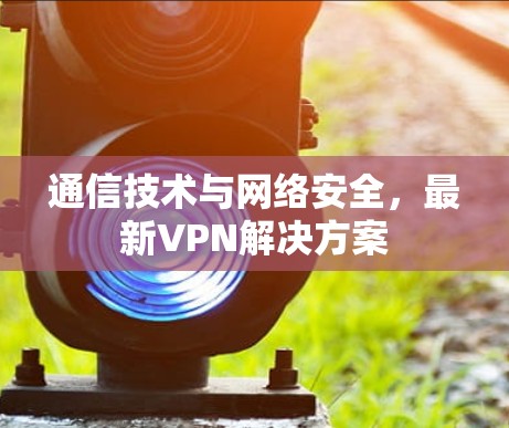 通信技术与网络安全,最新VPN解决方案 通信技术与网络安全,最新VPN解决方案