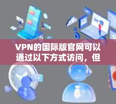 VPN的国际版官网可以通过以下方式访问，但请注意以下几点