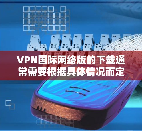 VPN国际网络版的下载通常需要根据具体情况而定,具体操作如下 VPN国际网络版的下载通常需要根据具体情况而定,具体操作如下