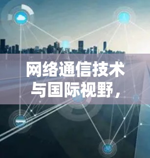 网络通信技术与国际视野,VPN在海外网络版官网中的应用与发展 网络通信技术与国际视野,VPN在海外网络版官网中的应用与发展