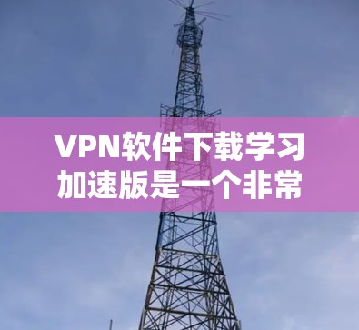 VPN软件下载学习加速版是一个非常实用的选项，特别是对于学生和学习者来说。以下是几种常用的VPN软件推荐，以及它们的下载加速功能