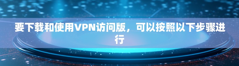 要下载和使用VPN访问版，可以按照以下步骤进行