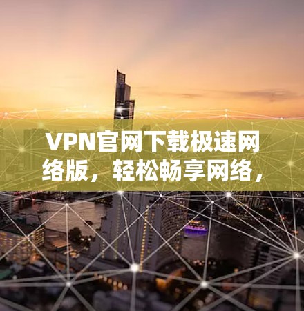VPN官网下载极速网络版，轻松畅享网络，安全可靠保障