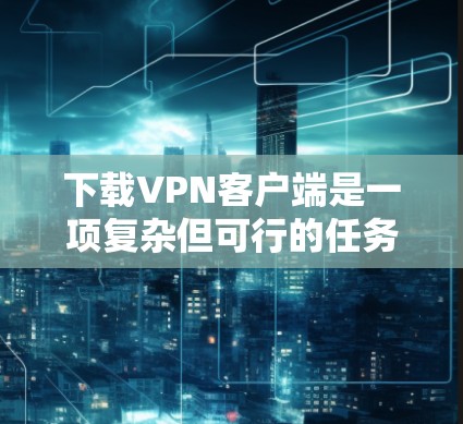 下载VPN客户端是一项复杂但可行的任务,以下是分步骤的建议