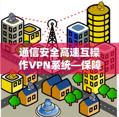通信安全高速互操作VPN系统—保障通信安全的高效选择 通信安全高速互操作VPN系统—保障通信安全的高效选择