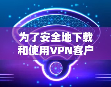 为了安全地下载和使用VPN客户端，以下是一些关键步骤和注意事项