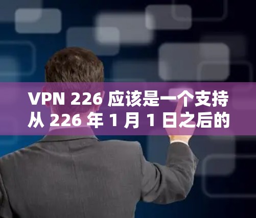 VPN 226 应该是一个支持从 226 年 1 月 1 日之后的VPN应用。如果你需要访问更多的网络资源或获取更前沿的信息，可以尝试以下步骤