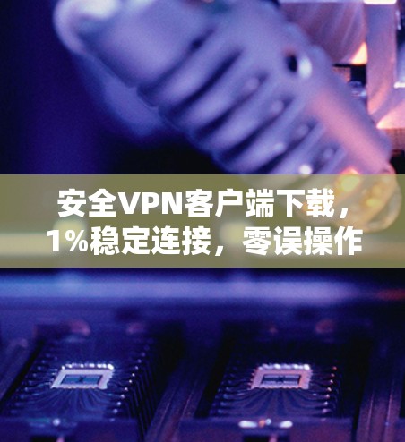 安全VPN客户端下载，1%稳定连接，零误操作