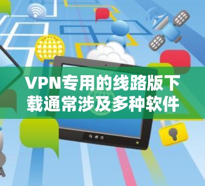 VPN专用的线路版下载通常涉及多种软件和服务，以下是一些推荐的软件和服务，适用于VPN专用的线路版下载